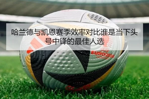 哈兰德与凯恩赛季效率对比谁是当下头号中锋的最佳人选