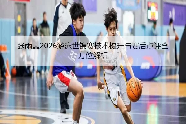张雨霏2026游泳世锦赛技术提升与赛后点评全方位解析